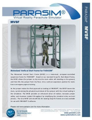  
The  Motorized  Vertical  Start  Frame  (MVSF)  is  a  motorized,  computer‐controlled 
suspension frame for PARASIM®.  Based on our standard Snap‐Fit, Rack‐Based Frame, 
the MVSF allows the jumper to clip into the risers while still standing on the ground, 
and then lifts the jumper from the floor, into a vertical suspension position for static 
line or emergency egress training.  
As the jumper makes the final approach to landing in PARASIM®, the MVSF lowers the 
risers, synchronizing the physical touch‐down of the jumper with the virtual landing in 
the  simulation.  The  MVSF  provides  an  enhanced  sense  of  realism,  increases  jumper 
safety, and improves student throughput by simplifying the simulator entry and exit 
process.  The new MVSF and retrofit kits for existing Snap‐Fit Frames are now available 
for use with PARASIM® 6 software. 
 