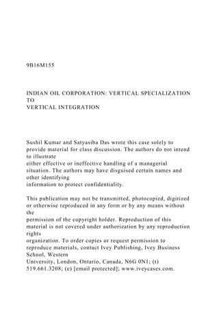 9B16M155
INDIAN OIL CORPORATION: VERTICAL SPECIALIZATION
TO
VERTICAL INTEGRATION
Sushil Kumar and Satyasiba Das wrote this case solely to
provide material for class discussion. The authors do not intend
to illustrate
either effective or ineffective handling of a managerial
situation. The authors may have disguised certain names and
other identifying
information to protect confidentiality.
This publication may not be transmitted, photocopied, digitized
or otherwise reproduced in any form or by any means without
the
permission of the copyright holder. Reproduction of this
material is not covered under authorization by any reproduction
rights
organization. To order copies or request permission to
reproduce materials, contact Ivey Publishing, Ivey Business
School, Western
University, London, Ontario, Canada, N6G 0N1; (t)
519.661.3208; (e) [email protected]; www.iveycases.com.
 