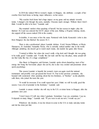 In 2010 she ranked 58th in women's singles in Hungary, she attributes a couple of her
coaches from back home as having major influences on her career.
“My coaches back home had a huge impact on my game and my attitude towards
tennis. I changed a lot through the years, mentally I became much stronger. Without them I don’t
think I would be able to be here,” Lanstiak said.
She remained modest when speaking of herself, but last season in singles play she
finished 36-2 and was selected the GLVC player of the year. Riding a 30 game winning streak,
she capped off the season ranked 25th in the country.
In doubles, it was more or less the same. Partnered with Zsofia Kranczicki (who is also
from Hungary) the duo finished the season 36-3.
There is also a professional player Lanstiak idolizes. It isn't Serena Williams or Maria
Sharapova, it's Australian Samantha Stosur, who is currently ranked number nine in the world.
Although admitting she doesn't get to watch much tennis, she models her game after Stosur.
“I started to follow her when she wasn’t really a big deal, and I thought she was going
to be really good,” Lanstiak said. “I really like her style and the way she plays, many people tell
me that I play like her, it’s a huge compliment.”
Also fluent in Hungarian and German, Lanstiak spoke about channeling most of her
energy into being the best tennis player she can be, she is also very excited and passionate about
sports psychology.
This season Lanstiak is hopeful the women's team can again reach the national
tournament and possibly even get passed the Sweet 16. True to her previous comments, she
beamed with excitement when speaking about the two freshmen, or “freshies” as she playfully
calls them, who joined the team this year.
“It would be awesome if we could repeat last year; I think we will be really good this
season. I see a lot of potential in the freshmen,” Lanstiak said.
Lanstiak is unsure whether she will stay in the U.S. or return home to Hungary after she
graduates next year.
“I don’t know if I will stay when I graduate. Sometimes I say yes, sometimes I say no.
It depends on many things,” Lanstiak said. “If you were to ask me now, I would say yes.”
Whichever she decides, it was her dream to come to the U.S. to study and play tennis
and she has done just that.
 