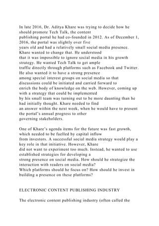 In late 2016, Dr. Aditya Khare was trying to decide how he
should promote Tech Talk, the content
publishing portal he had co-founded in 2012. As of December 1,
2016, the portal was slightly over five
years old and had a relatively small social media presence.
Khare wanted to change that. He understood
that it was impossible to ignore social media in his growth
strategy. He wanted Tech Talk to get ample
traffic directly through platforms such as Facebook and Twitter.
He also wanted it to have a strong presence
among special interest groups on social media so that
discussions could be initiated and carried forward to
enrich the body of knowledge on the web. However, coming up
with a strategy that could be implemented
by his small team was turning out to be more daunting than he
had initially thought. Khare needed to find
an answer within the next week, when he would have to present
the portal’s annual progress to other
governing stakeholders.
One of Khare’s agenda items for the future was fast growth,
which needed to be fuelled by capital inflow
from investors. A successful social media strategy would play a
key role in that initiative. However, Khare
did not want to experiment too much. Instead, he wanted to use
established strategies for developing a
strong presence on social media. How should he strategize the
interaction with readers on social media?
Which platforms should he focus on? How should he invest in
building a presence on these platforms?
ELECTRONIC CONTENT PUBLISHING INDUSTRY
The electronic content publishing industry (often called the
 