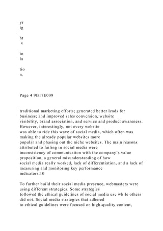yr
ig
ht
v
io
la
tio
n.
Page 4 9B17E009
traditional marketing efforts; generated better leads for
business; and improved sales conversion, website
visibility, brand association, and service and product awareness.
However, interestingly, not every website
was able to ride this wave of social media, which often was
making the already popular websites more
popular and phasing out the niche websites. The main reasons
attributed to failing in social media were
inconsistency of communication with the company’s value
proposition, a general misunderstanding of how
social media really worked, lack of differentiation, and a lack of
measuring and monitoring key performance
indicators.10
To further build their social media presence, webmasters were
using different strategies. Some strategies
followed the ethical guidelines of social media use while others
did not. Social media strategies that adhered
to ethical guidelines were focused on high-quality content,
 