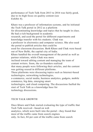 performance of Tech Talk from 2013 to 2016 was fairly good,
due to its high focus on quality content (see
Exhibit 4).
Khare was a professor of information systems, and he initiated
the Tech Talk portal in 2012 as a platform
for disseminating knowledge and topics that he taught in class.
He had a rich background in academic
research, and used the portal for different experiments and
knowledge transfer with his students. Chak was
a professor in electronics and computer science. She also used
the portal to publish articles that could be
used for classroom discussion. Both Khare and Chak were based
out of New Delhi, the capital city of India.
Khare handled the overall management of the portal as well as
partner relations, while Chak was more
inclined toward editing content and managing the team of
content writers. Soon, the co-founders realized
that many people were following their articles, and the content
was getting reused in different platforms.
These platforms were discussing topics such as Internet-based
technologies, networking technologies,
e-commerce, social media, business analytics, gadgets, mobile
commerce, big data, emerging smart
technologies, and cloud computing. The discussions fuelled the
start of Tech Talk as a knowledge base for
technology discussions.
TECH TALK GROWTH
Once Khare and Chak started evaluating the type of traffic that
Tech Talk received—based on web
analytics, which were built into the portal—they found that
most of the traffic came from search engines
only. In fact, 84 per cent of the traffic came from search
 