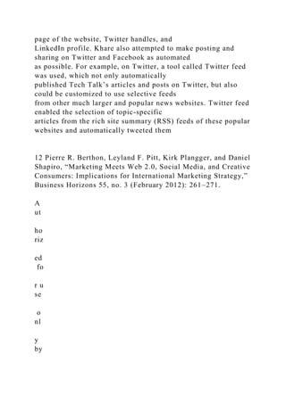 page of the website, Twitter handles, and
LinkedIn profile. Khare also attempted to make posting and
sharing on Twitter and Facebook as automated
as possible. For example, on Twitter, a tool called Twitter feed
was used, which not only automatically
published Tech Talk’s articles and posts on Twitter, but also
could be customized to use selective feeds
from other much larger and popular news websites. Twitter feed
enabled the selection of topic-specific
articles from the rich site summary (RSS) feeds of these popular
websites and automatically tweeted them
12 Pierre R. Berthon, Leyland F. Pitt, Kirk Plangger, and Daniel
Shapiro, “Marketing Meets Web 2.0, Social Media, and Creative
Consumers: Implications for International Marketing Strategy,”
Business Horizons 55, no. 3 (February 2012): 261–271.
A
ut
ho
riz
ed
fo
r u
se
o
nl
y
by
 