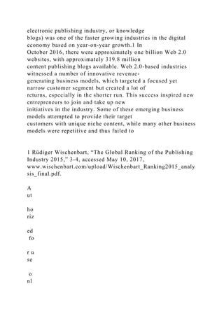 electronic publishing industry, or knowledge
blogs) was one of the faster growing industries in the digital
economy based on year-on-year growth.1 In
October 2016, there were approximately one billion Web 2.0
websites, with approximately 319.8 million
content publishing blogs available. Web 2.0-based industries
witnessed a number of innovative revenue-
generating business models, which targeted a focused yet
narrow customer segment but created a lot of
returns, especially in the shorter run. This success inspired new
entrepreneurs to join and take up new
initiatives in the industry. Some of these emerging business
models attempted to provide their target
customers with unique niche content, while many other business
models were repetitive and thus failed to
1 Rüdiger Wischenbart, “The Global Ranking of the Publishing
Industry 2015,” 3-4, accessed May 10, 2017,
www.wischenbart.com/upload/Wischenbart_Ranking2015_analy
sis_final.pdf.
A
ut
ho
riz
ed
fo
r u
se
o
nl
 