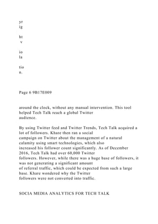 yr
ig
ht
v
io
la
tio
n.
Page 6 9B17E009
around the clock, without any manual intervention. This tool
helped Tech Talk reach a global Twitter
audience.
By using Twitter feed and Twitter Trends, Tech Talk acquired a
lot of followers. Khare then ran a social
campaign on Twitter about the management of a natural
calamity using smart technologies, which also
increased his follower count significantly. As of December
2016, Tech Talk had over 60,000 Twitter
followers. However, while there was a huge base of followers, it
was not generating a significant amount
of referral traffic, which could be expected from such a large
base. Khare wondered why the Twitter
followers were not converted into traffic.
SOCIA MEDIA ANALYTICS FOR TECH TALK
 