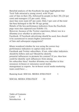 Detailed analysis of the Facebook fan page highlighted that
Tech Talk attracted a young crowd, with 58 per
cent of fans in their 20s, followed by people in their 30s (24 per
cent) and teenagers (12 per cent). Also,
most fans were male (67 per cent). Only 3 per cent of the total
fan base belonged to the 40–50 age group.
Details of the key performance indicators from the Facebook
page were also captured (see Exhibit 15).
However, because of the Twitter experience, Khare was in a
dilemma over whether to advertise on
Facebook. If Facebook advertising should be used, how should
it be customized to ensure higher conversion
of fans and subsequent engagement?
Khare wondered whether he was using the correct key
performance indicators to capture data on his
Facebook and Twitter subscribers. If not, what other indicators
should he follow and use? Should he identify
potential influencers to promote his content? If yes, then how
could he identify such influencers from among
his subscriber base? Another dilemma was whether to hire
resources in-house or outsource social media
management to experts. An in-house social media marketing
team could have …
Running head: SOCIAL MEDIA STRATEGY 1
SOCIAL MEDIA STRATEGY 14
Table of Contents
Letter 3
Introduction 4
 