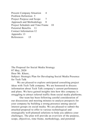 Present Company Situation 4
Problem Definition 5
Project Purpose and Scope 7
Approach and Methodology 8
Project Schedule and Time Frame 10
Potential Benefits 11
Contact Information 12
Appendix 13
References 15
The Proposal for Social Media Strategy
07 May, 2020
Dear Mr. Khare,
Subject: Strategic Plan for Developing Social Media Presence
for Tech Talk
We are pleased to explore anticipated consulting project
ideas with Tech Talk company. We are honoured to discuss
information about Tech Talk company's current performance
and plans. We have gained insights into how this company is
struggling to attract referral traffic from social media platforms.
Our team has been following careful consideration of
our discussions and meeting minutes to analyze prospects for
your company by building a strong presence among special
interest groups on social media. We are pleased to submit the
attached proposal to offer to various technological and
strategically well-planned solutions to help you address your
challenges. The plan will provide an overview of the purpose,
scope, objectives, time frame, methodology, and potential
 