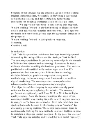 benefits of the services we are offering. As one of the leading
Digital Marketing firm, we qualify in providing a successful
social media strategy and developing key performance
indicators for effective implementation of strategic ideas.
We appreciate your time in considering this proposal.
We are looking forward to another meeting to discuss further
details and address your queries and concerns. If you agree to
the terms and conditions, please sign the agreement attached to
the proposal.
We are looking forward to your positive response.
Sincerely,
Creative Shell
Introduction
Tech Talk is a premium tech-based business knowledge portal
founded by Dr. Aditya Khare and Dr. Arshiya Chak in 2012.
The company specializes in promoting knowledge in the domain
of information systems and technology. It operates in many
different domains enabling the business processes. The articles
published are diversified with various topics such as IT-
governance, business analytics, information technology,
decision behaviour, project management, e-payment
methodology, business management frameworks, as well as
digital marketing. The company covers comprehensive
telecommunication and management technologies.
The objective of the company is to provide a ready point
reference for anyone exploring the website. The company
performed exceptionally well from 2013 to 2016 due to high-
quality content. Soon the founders noticed that most of the
company's traffic was coming from the search engines contrary
to meagre traffic from social media. Tech talk publishes case
studies that could be used by the businesses as "caselets" for
discussing pressing matters. The senior management team is
continuously looking for new methods to attract traffics in order
to maintain a stronger market position. In the past, the users of
Tech Talk enjoyed articles and visited the web portal regularly.
 