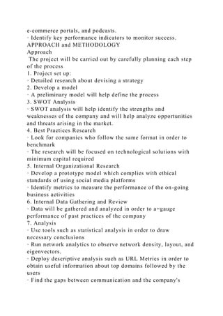 e-commerce portals, and podcasts.
· Identify key performance indicators to monitor success.
APPROACH and METHODOLOGY
Approach
The project will be carried out by carefully planning each step
of the process
1. Project set up:
· Detailed research about devising a strategy
2. Develop a model
· A preliminary model will help define the process
3. SWOT Analysis
· SWOT analysis will help identify the strengths and
weaknesses of the company and will help analyze opportunities
and threats arising in the market.
4. Best Practices Research
· Look for companies who follow the same format in order to
benchmark
· The research will be focused on technological solutions with
minimum capital required
5. Internal Organizational Research
· Develop a prototype model which complies with ethical
standards of using social media platforms
· Identify metrics to measure the performance of the on-going
business activities
6. Internal Data Gathering and Review
· Data will be gathered and analyzed in order to a=gauge
performance of past practices of the company
7. Analysis
· Use tools such as statistical analysis in order to draw
necessary conclusions
· Run network analytics to observe network density, layout, and
eigenvectors.
· Deploy descriptive analysis such as URL Metrics in order to
obtain useful information about top domains followed by the
users
· Find the gaps between communication and the company's
 