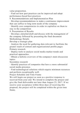 value proposition.
· Find out how past practices can be improved and adopt
performance-based best practices
8. Recommendations and Implementation Plan
· Develop recommendations to make a continuous improvement
that can suffice to long term needs of the company
· Identify core competencies in order to capitalize on them to
stay in the competition
9. Presentation of Results
· Develop a detailed draft and discuss with the management of
the company followed by presenting the final document
Methodology Details
Develop a strategic plan
· Analyze the need for gathering data relevant to facilitate the
greater reach of content and organizational profile pages
Primary research
· Deploy tools to analyze social media market trends and
practical approaches.
· Obtain a holistic overview of the company's main discussion
topics
Secondary research
· Identify practices of companies that have a more substantial
social media presence.
· Find technological solutions which require minimum resources
and perform exceptionally well.
Project Schedule and Time Frame
We will begin our project as soon as a positive response is
received from your end. We intend to complete the project and
give the final deliverable not later than August 23, 2017. If we
receive your acceptance within three days of receiving this
proposal, the project will be completed within the given time
frame.
 