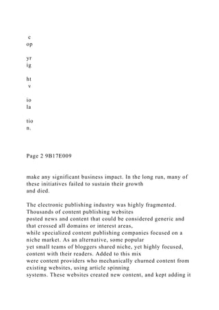 c
op
yr
ig
ht
v
io
la
tio
n.
Page 2 9B17E009
make any significant business impact. In the long run, many of
these initiatives failed to sustain their growth
and died.
The electronic publishing industry was highly fragmented.
Thousands of content publishing websites
posted news and content that could be considered generic and
that crossed all domains or interest areas,
while specialized content publishing companies focused on a
niche market. As an alternative, some popular
yet small teams of bloggers shared niche, yet highly focused,
content with their readers. Added to this mix
were content providers who mechanically churned content from
existing websites, using article spinning
systems. These websites created new content, and kept adding it
 