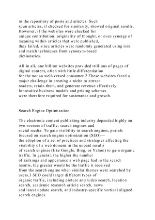 to the repository of posts and articles. Such
spun articles, if checked for similarity, showed original results.
However, if the websites were checked for
unique contribution, originality of thought, or even synergy of
meaning within articles that were published,
they failed, since articles were randomly generated using mix
and match techniques from synonym-based
dictionaries.
All in all, one billion websites provided trillions of pages of
digital content, often with little differentiation
for the not so well-versed consumer.2 These websites faced a
major challenge in creating a niche to attract
readers, retain them, and generate revenue effectively.
Innovative business models and pricing schemes
were therefore required for sustenance and growth.
Search Engine Optimization
The electronic content publishing industry depended highly on
two sources of traffic: search engines and
social media. To gain visibility in search engines, portals
focused on search engine optimization (SEO)—
the adoption of a set of practices and strategies affecting the
visibility of a web domain in the unpaid results
of search engines (like Google, Bing, or Yahoo) to gain organic
traffic. In general, the higher the number
of rankings and appearance a web page had in the search
results, the greater would be the traffic it received
from the search engine when similar themes were searched by
users.3 SEO could target different types of
organic traffic, including picture and video search, location
search, academic research article search, news
and latest update search, and industry-specific vertical aligned
search engines.
 