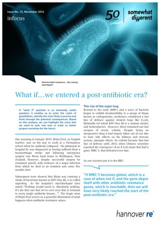 What if…we entered a post-antibiotic era?
A “what if” question is an extremely useful
question: it enables us to enter the realm of
possibilities, identify the most likely scenarios and
think through the potential consequences. Based
on this analysis, we can highlight the areas that
we need to look into now in order to better
prepare ourselves for the future.
One morning in January 2013, Brian Pool, an English
teacher, was on his way to work at a Vietnamese
school when he suddenly collapsed. On admission to
hospital he was diagnosed as having suffered from a
haemorrhagic stroke and following emergency
surgery was flown back home to Wellington, New
Zealand. However, despite successful surgery he
remained unwell, with evidence of a major infection
from which he died in an isolation unit some five
months later.
Subsequent tests showed that Brian was carrying a
strain of bacterium known as KPC-Oxa 48, a so called
superbug. As the hospital’s microbiologist later
stated "Nothing would touch it. Absolutely nothing.
It's the first one that we've ever seen that is resistant
to every single antibiotic known...”i
. The tragic story
of Brian Pool serves as a powerful illustration of what
happens when antibiotic resistance arises.
The rise of the super-bug
Rewind to the early 2000’s and a wave of bacteria
began to exhibit invulnerability to a group of drugs
known as carbapenems, medicines considered a last
line of defence against virulent bugs like E.coli,
Klebsiella (of which KPC-Oxa 48 is a mutant strain),
and Acinetobacter. However, there remained one last
weapon of resort, colistin. Despite being an
inexpensive drug it had largely fallen out of use due
to toxic side effects on the kidneys and nervous
system, amongst others. So colistin became that last
line of defense until, 2015 when Chinese scientists
reported the emergence of an E.Coli strain that had a
gene, MRC-1, that defeated even that.
As one scientist put it to the BBC:
“If MRC-1 becomes global, which is a
case of when not if, and the gene aligns
itself with other antibiotic resistance
genes, which is inevitable, then we will
have very likely reached the start of the
post-antibiotic era.”
Antimicrobial resistance – the coming
apocalypse!
Issue No. 72, November 2016
infocus
 
