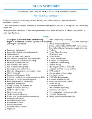 ALLEN SCHMITGEN
3417 Newcastle, Corpus Christi, TX 78418 H: 361 563 5931 Allenschm@yahoo.com
PROFESSIONAL SUMMARY
SKILLS
All Aspects of Construction/Commissioning OSHA regulatory knowledge
Expert in mechanical. Extensive experience in operations Gas plant knowledge
and Project Supervision Water treatment operations
Extensive knowledge of RO and DI water systems
knowledge of pumps/ compressors/generators and
Equipment Maintenance Turbines
Knowledge of metal parts and assemblies Power Plant Operation
Safety-oriented Deadline-driven
Hand and power tool expertise Strong leader
Subcontractor management and coordination Process improvement
Knowledgeable in construction safety Certified forklift operator
Excellent customer relations Emphasizes craftsmanship
First Aid and CPR Certified venturi- mixing
Fall Protection Plan (FPP) Haz woper 120 OSHA Certified
Building systems and services excellent problem solving abilities
Blueprint interpretation expertise (red lines) CPR certified
Ability to travel Energy reduction knowledge
Demonstrated computer skills Fire pump systems
High-level oral and written communication skills ERT Safety Team member
Exposure to engineering development Commercial and residential
Knowledge of power distribution maintenance mechanical skills.
Operations management Multi-tasking
Hiring, training and supervision Flexible schedule
Expert in chemical handling Health and safety training
Production procedures Motivated self-starter
Field measurements Toxic gas delivery systems specialist.
Staff training/development Pipe and fittings expert
Exceptional interpersonal communication Blueprint interpretation expertise
Employee scheduling
Consistently meet goals
Efficient multi-tasker
Conflict resolution
Customer service-oriented
Organized
I have demonstrated effective leadership in all aspects of the projects, excelled at cutting costs and streamlining
operations.
As a dependable coordinator, I bring management experience and a willingness to take on responsibility to
meet tight deadlines.
I have successfully achieved many Onshore, Refinery and Offshore projects. I also have extensive
operations experience.
 