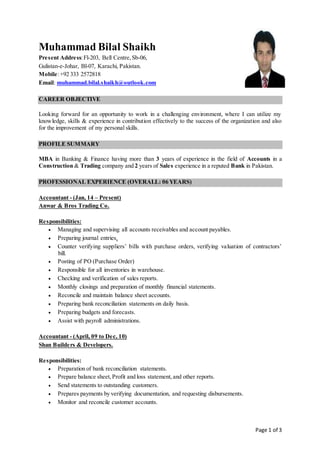 Page 1 of 3
Muhammad Bilal Shaikh
Present Address:Fl-203, Bell Centre,Sb-06,
Gulistan-e-Johar, Bl-07, Karachi, Pakistan.
Mobile:+92 333 2572818
Email: muhammad.bilal.shaikh@outlook.com
CAREER OBJECTIVE
Looking forward for an opportunity to work in a challenging environment, where I can utilize my
knowledge, skills & experience in contribution effectively to the success of the organization and also
for the improvement of my personal skills.
PROFILE SUMMARY
MBA in Banking & Finance having more than 3 years of experience in the field of Accounts in a
Construction & Trading company and 2 years of Sales experience in a reputed Bank in Pakistan.
PROFESSIONAL EXPERIENCE (OVERALL: 06 YEARS)
Accountant - (Jan, 14 – Present)
Anwar & Bros Trading Co.
Responsibilities:
 Managing and supervising all accounts receivables and account payables.
 Preparing journal entries.
 Counter verifying suppliers’ bills with purchase orders, verifying valuation of contractors’
bill.
 Posting of PO (Purchase Order)
 Responsible for all inventories in warehouse.
 Checking and verification of sales reports.
 Monthly closings and preparation of monthly financial statements.
 Reconcile and maintain balance sheet accounts.
 Preparing bank reconciliation statements on daily basis.
 Preparing budgets and forecasts.
 Assist with payroll administrations.
Accountant - (April, 09 to Dec, 10)
Shan Builders & Developers.
Responsibilities:
 Preparation of bank reconciliation statements.
 Prepare balance sheet,Profit and loss statement,and other reports.
 Send statements to outstanding customers.
 Prepares payments by verifying documentation, and requesting disbursements.
 Monitor and reconcile customer accounts.
 