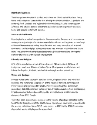 11
Health and Wellness
The Georgetown Hospital is staffed and caters for clients as far North as Fancy
Owia and Sandy Bay. Data shows that among the chronic illness 421 persons are
suffering from Diabetic and Hypertension in this area; 361 are suffering with
Arthritis. The citizens believe that there is an increase of respiratory diseases.
Some 288 people suffer with asthma.
Sources of Livelihoods
Farming is the principal occupation in this community. Bananas and coconuts are
among the major crops. Cocoa was recently introduced and is grown in the Congo
valley and Perseverance valley. Most farmers also keep animals such as small
ruminants, cattle and pigs. Some people are also involved in bamboo and straw
craft. The government employees (teachers & police officers) are among the
number of persons with regular employment
Ethnicity and Religion
62% of the populations are of African descent, 24% are mixed, 12% are of
indigenous stock and 2% are of Indian Stock. Most people are Christians and
follow the Baptists, Catholic, Methodist and Anglican denominations.
Water and Garbage
Surface water is the source of portable water, irrigation water and industrial
supplies. The watershed supplies 5% of the national demand. Jennings and
Perseverance are harnessed by CWSA. Perseverance River has a minimum
capacity of 856,000 gallons of water per day. Irrigation supplies from the National
Irrigation Authority have been affected by an institutional problem and by
damages from 2011 floods.
There has been a continuous increase in the volume of garbage collected by the
Solid Waste Department of the CWSA. More households have been responding to
the weekly collection. Some 929.5 cubic meters in 2009 to the 1568.5 improper
disposal of waste still plagues the watershed.
 
