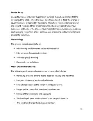 12
Service Sector
Georgetown once known as ‘Sugar town’ suffered throughout the late 1980’s
throughout the 1990’s when the sugar industry declined. In 2001 the change of
government was welcomed by its citizens. Many have returned to Georgetown
and rebuild, renovated their properties while others have constructed new
businesses and homes. The citizens have invested in tourism, restaurants, salons,
boutiques and recreation. Water bottling, agro processing and rum distillery are
among the industries.
Methodology
The process consists essentially of:
 Determining environmental issues from research
 Interpersonal discussion/interviews
 Technical group-meeting
 Community consultations
Major Environmental Issues
The following environmental concerns are presented as follows:
 Increasing pressure on land due to need for housing and industries
 Improper disposal of waste and pollutants
 Coastal erosion due to the action of winds and waves
 Inappropriate removal of forest and riparian zones
 Mining of the beach sand and aggregate
 The burning of tyres, marijuana and other drugs at Rabacca
 The need for stronger land degradation laws
 