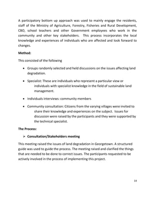 14
A participatory bottom up approach was used to mainly engage the residents,
staff of the Ministry of Agriculture, Forestry, Fisheries and Rural Development,
CBO, school teachers and other Government employees who work in the
community and other key stakeholders. This process incorporates the local
knowledge and experiences of individuals who are affected and look forward to
changes.
Method:
This consisted of the following
 Groups randomly selected and held discussions on the issues affecting land
degradation.
 Specialist: These are individuals who represent a particular view or
individuals with specialist knowledge in the field of sustainable land
management.
 Individuals interviews: community members
 Community consultation: Citizens from the varying villages were invited to
share their knowledge and experiences on the subject. Issues for
discussion were raised by the participants and they were supported by
the technical specialist.
The Process:
 Consultation/Stakeholders meeting
This meeting raised the issues of land degradation in Georgetown. A structured
guide was used to guide the process. The meeting raised and clarified the things
that are needed to be done to correct issues. The participants requested to be
actively involved in the process of implementing this project.
 