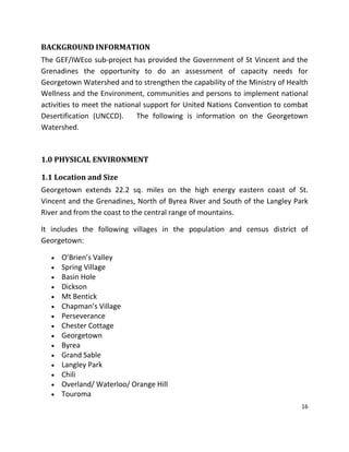 16
BACKGROUND INFORMATION
The GEF/IWEco sub-project has provided the Government of St Vincent and the
Grenadines the opportunity to do an assessment of capacity needs for
Georgetown Watershed and to strengthen the capability of the Ministry of Health
Wellness and the Environment, communities and persons to implement national
activities to meet the national support for United Nations Convention to combat
Desertification (UNCCD). The following is information on the Georgetown
Watershed.
1.0 PHYSICAL ENVIRONMENT
1.1 Location and Size
Georgetown extends 22.2 sq. miles on the high energy eastern coast of St.
Vincent and the Grenadines, North of Byrea River and South of the Langley Park
River and from the coast to the central range of mountains.
It includes the following villages in the population and census district of
Georgetown:
 O’Brien’s Valley
 Spring Village
 Basin Hole
 Dickson
 Mt Bentick
 Chapman’s Village
 Perseverance
 Chester Cottage
 Georgetown
 Byrea
 Grand Sable
 Langley Park
 Chili
 Overland/ Waterloo/ Orange Hill
 Touroma
 