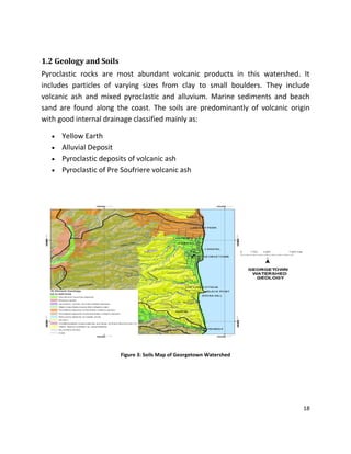 18
1.2 Geology and Soils
Pyroclastic rocks are most abundant volcanic products in this watershed. It
includes particles of varying sizes from clay to small boulders. They include
volcanic ash and mixed pyroclastic and alluvium. Marine sediments and beach
sand are found along the coast. The soils are predominantly of volcanic origin
with good internal drainage classified mainly as:
 Yellow Earth
 Alluvial Deposit
 Pyroclastic deposits of volcanic ash
 Pyroclastic of Pre Soufriere volcanic ash
Figure 3: Soils Map of Georgetown Watershed
 