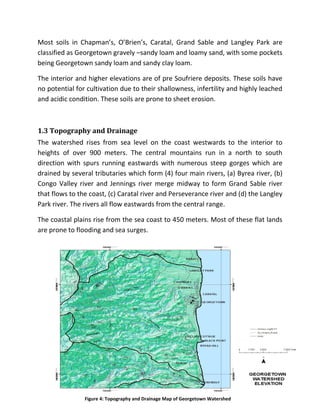 19
Most soils in Chapman’s, O’Brien’s, Caratal, Grand Sable and Langley Park are
classified as Georgetown gravely –sandy loam and loamy sand, with some pockets
being Georgetown sandy loam and sandy clay loam.
The interior and higher elevations are of pre Soufriere deposits. These soils have
no potential for cultivation due to their shallowness, infertility and highly leached
and acidic condition. These soils are prone to sheet erosion.
1.3 Topography and Drainage
The watershed rises from sea level on the coast westwards to the interior to
heights of over 900 meters. The central mountains run in a north to south
direction with spurs running eastwards with numerous steep gorges which are
drained by several tributaries which form (4) four main rivers, (a) Byrea river, (b)
Congo Valley river and Jennings river merge midway to form Grand Sable river
that flows to the coast, (c) Caratal river and Perseverance river and (d) the Langley
Park river. The rivers all flow eastwards from the central range.
The coastal plains rise from the sea coast to 450 meters. Most of these flat lands
are prone to flooding and sea surges.
Figure 4: Topography and Drainage Map of Georgetown Watershed
 