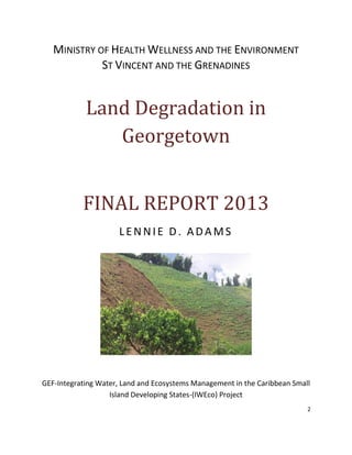 2
MINISTRY OF HEALTH WELLNESS AND THE ENVIRONMENT
ST VINCENT AND THE GRENADINES
Land Degradation in
Georgetown
FINAL REPORT 2013
LENNIE D. ADAMS
GEF-Integrating Water, Land and Ecosystems Management in the Caribbean Small
Island Developing States-(IWEco) Project
 