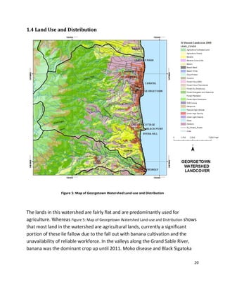 20
1.4 Land Use and Distribution
Figure 5: Map of Georgetown Watershed Land-use and Distribution
The lands in this watershed are fairly flat and are predominantly used for
agriculture. Whereas Figure 5: Map of Georgetown Watershed Land-use and Distribution shows
that most land in the watershed are agricultural lands, currently a significant
portion of these lie fallow due to the fall out with banana cultivation and the
unavailability of reliable workforce. In the valleys along the Grand Sable River,
banana was the dominant crop up until 2011. Moko disease and Black Sigatoka
 