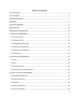 3
Table of Contents
LIST OF FIGURES.........................................................................................................................................5
LIST OF TABLES ..........................................................................................................................................5
ACKNOWLEDGEMENT................................................................................................................................7
ACRONYMS ..................................................................................................................................................8
EXECUTIVE SUMMARY ...............................................................................................................................9
METHODOLOGY ........................................................................................................................................13
BACKGROUND INFORMATION.................................................................................................................16
1.0 PHYSICAL ENVIRONMENT.................................................................................................................16
1.1 Location and Size.............................................................................................................................16
1.2 Geology and Soils.............................................................................................................................18
1.3 Topography and Drainage..............................................................................................................19
1.4 Land Use and Distribution..............................................................................................................20
1.5 Temperature and Rainfall...............................................................................................................21
1.6 Coastal Area.....................................................................................................................................24
2.0 BIOLOGICAL ENVIRONMENT.............................................................................................................26
2.1 Fauna.................................................................................................................................................26
2.2 Flora .................................................................................................................................................29
2.3 Freshwater fauna ............................................................................................................................32
2.4 Marine Resources of Georgetown..................................................................................................33
3.0 SOCIO-CULTURAL ENVIRONMENT ...................................................................................................36
3.1 Population Distribution..................................................................................................................36
3.2 Human Settlements.........................................................................................................................37
3.3 Education.........................................................................................................................................38
3.4 Health and Wellness........................................................................................................................39
3.5 Source of Livelihood..........................................................................................................................40
 