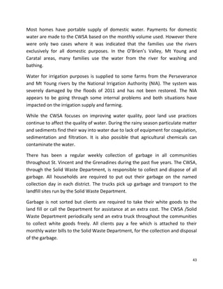43
Most homes have portable supply of domestic water. Payments for domestic
water are made to the CWSA based on the monthly volume used. However there
were only two cases where it was indicated that the families use the rivers
exclusively for all domestic purposes. In the O’Brien’s Valley, Mt Young and
Caratal areas, many families use the water from the river for washing and
bathing.
Water for irrigation purposes is supplied to some farms from the Perseverance
and Mt Young rivers by the National Irrigation Authority (NIA). The system was
severely damaged by the floods of 2011 and has not been restored. The NIA
appears to be going through some internal problems and both situations have
impacted on the irrigation supply and farming.
While the CWSA focuses on improving water quality, poor land use practices
continue to affect the quality of water. During the rainy season particulate matter
and sediments find their way into water due to lack of equipment for coagulation,
sedimentation and filtration. It is also possible that agricultural chemicals can
contaminate the water.
There has been a regular weekly collection of garbage in all communities
throughout St. Vincent and the Grenadines during the past five years. The CWSA,
through the Solid Waste Department, is responsible to collect and dispose of all
garbage. All households are required to put out their garbage on the named
collection day in each district. The trucks pick up garbage and transport to the
landfill sites run by the Solid Waste Department.
Garbage is not sorted but clients are required to take their white goods to the
land fill or call the Department for assistance at an extra cost. The CWSA /Solid
Waste Department periodically send an extra truck throughout the communities
to collect white goods freely. All clients pay a fee which is attached to their
monthly water bills to the Solid Waste Department, for the collection and disposal
of the garbage.
 