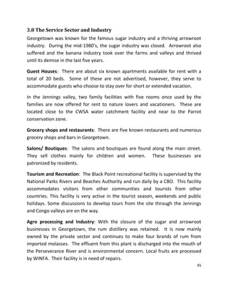 45
3.8 The Service Sector and Industry
Georgetown was known for the famous sugar industry and a thriving arrowroot
industry. During the mid-1980’s, the sugar industry was closed. Arrowroot also
suffered and the banana industry took over the farms and valleys and thrived
until its demise in the last five years.
Guest Houses: There are about six known apartments available for rent with a
total of 20 beds. Some of these are not advertised, however, they serve to
accommodate guests who choose to stay over for short or extended vacation.
In the Jennings valley, two family facilities with five rooms once used by the
families are now offered for rent to nature lovers and vacationers. These are
located close to the CWSA water catchment facility and near to the Parrot
conservation zone.
Grocery shops and restaurants: There are five known restaurants and numerous
grocery shops and bars in Georgetown.
Salons/ Boutiques: The salons and boutiques are found along the main street.
They sell clothes mainly for children and women. These businesses are
patronized by residents.
Tourism and Recreation: The Black Point recreational facility is supervised by the
National Parks Rivers and Beaches Authority and run daily by a CBO. This facility
accommodates visitors from other communities and tourists from other
countries. This facility is very active in the tourist season, weekends and public
holidays. Some discussions to develop tours from the site through the Jennings
and Congo valleys are on the way.
Agro processing and Industry: With the closure of the sugar and arrowroot
businesses in Georgetown, the rum distillery was retained. It is now mainly
owned by the private sector and continues to make four brands of rum from
imported molasses. The effluent from this plant is discharged into the mouth of
the Perseverance River and is environmental concern. Local fruits are processed
by WINFA. Their facility is in need of repairs.
 