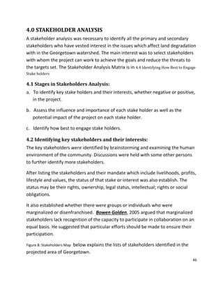 46
4.0 STAKEHOLDER ANALYSIS
A stakeholder analysis was necessary to identify all the primary and secondary
stakeholders who have vested interest in the issues which affect land degradation
with in the Georgetown watershed. The main interest was to select stakeholders
with whom the project can work to achieve the goals and reduce the threats to
the targets set. The Stakeholder Analysis Matrix is in 4.4 Identifying How Best to Engage
Stake holders
4.1 Stages in Stakeholders Analysis:
a. To identify key stake holders and their interests, whether negative or positive,
in the project.
b. Assess the influence and importance of each stake holder as well as the
potential impact of the project on each stake holder.
c. Identify how best to engage stake holders.
4.2 Identifying key stakeholders and their interests:
The key stakeholders were identified by brainstorming and examining the human
environment of the community. Discussions were held with some other persons
to further identify more stakeholders.
After listing the stakeholders and their mandate which include livelihoods, profits,
lifestyle and values, the status of that stake or interest was also establish. The
status may be their rights, ownership, legal status, intellectual; rights or social
obligations.
It also established whether there were groups or individuals who were
marginalized or disenfranchised. Bowen Golden, 2005 argued that marginalized
stakeholders lack recognition of the capacity to participate in collaboration on an
equal basis. He suggested that particular efforts should be made to ensure their
participation.
Figure 8: Stakeholders Map below explains the lists of stakeholders identified in the
projected area of Georgetown.
 