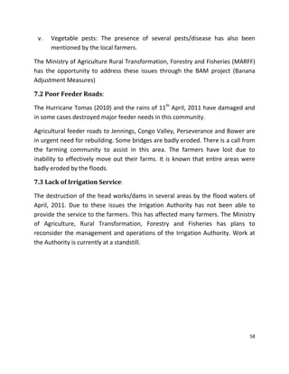 58
v. Vegetable pests: The presence of several pests/disease has also been
mentioned by the local farmers.
The Ministry of Agriculture Rural Transformation, Forestry and Fisheries (MARFF)
has the opportunity to address these issues through the BAM project (Banana
Adjustment Measures)
7.2 Poor Feeder Roads:
The Hurricane Tomas (2010) and the rains of 11th
April, 2011 have damaged and
in some cases destroyed major feeder needs in this community.
Agricultural feeder roads to Jennings, Congo Valley, Perseverance and Bower are
in urgent need for rebuilding. Some bridges are badly eroded. There is a call from
the farming community to assist in this area. The farmers have lost due to
inability to effectively move out their farms. It is known that entire areas were
badly eroded by the floods.
7.3 Lack of Irrigation Service:
The destruction of the head works/dams in several areas by the flood waters of
April, 2011. Due to these issues the Irrigation Authority has not been able to
provide the service to the farmers. This has affected many farmers. The Ministry
of Agriculture, Rural Transformation, Forestry and Fisheries has plans to
reconsider the management and operations of the Irrigation Authority. Work at
the Authority is currently at a standstill.
 