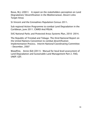 66
Roxo, M.J. (2001) A report on the stakeholders perception on Land
Degradation/ Desertification in the Mediterranean. Desert Links
Target Areas
St Vincent and the Grenadines Population Census 2011.
Sub regional Action Programme to combat Land Degradation in the
Caribbean, June 2011. CNIRD And PISLM.
SVG National Parks and Protected Areas Systems Plan, 2010 -2014.
The Republic of Trinidad and Tobago: The third National Report on
the United Nations Convention to combat desertification
Implementation Process. Interim National Coordinating Committee
– December, 2007
Woodfine, Annie (Ed) (2011): Manual for local level assessment of
Land Degradation and Sustainable Land Management Part 2. FAO,
UNEP. GEF.
 