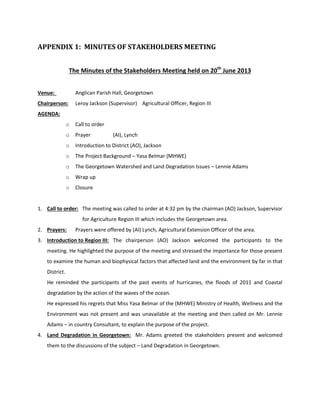 APPENDIX 1: MINUTES OF STAKEHOLDERS MEETING
The Minutes of the Stakeholders Meeting held on 20th
June 2013
Venue: Anglican Parish Hall, Georgetown
Chairperson: Leroy Jackson (Supervisor) Agricultural Officer, Region III
AGENDA:
o Call to order
o Prayer (AI), Lynch
o Introduction to District (AO), Jackson
o The Project Background – Yasa Belmar (MHWE)
o The Georgetown Watershed and Land Degradation Issues – Lennie Adams
o Wrap up
o Closure
1. Call to order: The meeting was called to order at 4:32 pm by the chairman (AO) Jackson, Supervisor
for Agriculture Region III which includes the Georgetown area.
2. Prayers: Prayers were offered by (AI) Lynch, Agricultural Extension Officer of the area.
3. Introduction to Region III: The chairperson (AO) Jackson welcomed the participants to the
meeting. He highlighted the purpose of the meeting and stressed the importance for those present
to examine the human and biophysical factors that affected land and the environment by far in that
District.
He reminded the participants of the past events of hurricanes, the floods of 2011 and Coastal
degradation by the action of the waves of the ocean.
He expressed his regrets that Miss Yasa Belmar of the (MHWE) Ministry of Health, Wellness and the
Environment was not present and was unavailable at the meeting and then called on Mr. Lennie
Adams – in country Consultant, to explain the purpose of the project.
4. Land Degradation in Georgetown: Mr. Adams greeted the stakeholders present and welcomed
them to the discussions of the subject – Land Degradation in Georgetown.
 