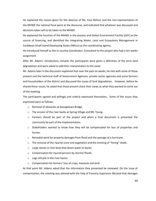 69
He explained the reason given for the absence of Ms. Yasa Belmar and the non-representation of
the MHWE the national focal point at the discourse, and indicated that whatever was discussed and
decisions taken will to be taken to the MHWE.
He explained the function of the MHWE in the process and Global Environment Facility (GEF) as the
source of financing, and identified the Integrating Water, Land and Ecosystems Management in
Caribbean Small Island Developing States (IWEco) as the coordinating agency.
He introduced himself as the in country Coordinator, Consultant to the project who had a ten weeks
assignment.
After Mr. Adams’ introductory remarks the participants were given a definition of the term land
degradation and were asked to add their interpretation to the same.
Mr. Adams later in the discussion explained that over the past six weeks, he met with some of those
present and the technical staff of Government Agencies, private sector agencies and some farmers
and householders of the district and discussed the issues of land degradation. However, before he
shared those issues, he asked that those present share their views as what they wanted to come out
of the meeting.
The participants agreed and willingly and orderly expressed themselves. Some of the issues they
expressed were as follows:
o Removal of obstacles at Georgetown Bridge.
o The erosion of the river banks at Spring Village and Mt. Young.
o Farmers should be part of the project and when a final document is presented the
community be part of the implementation.
o Stakeholders wanted to know how they will be compensated for loss of properties and
homes.
o Remedial work for property damages from flood and the passage of a hurricane.
o The removal of the riparian zone and vegetation and the erecting of “liming” sheds.
o Large stones in river beds that divert water to banks.
o Compensation for injured persons by storms/ floods.
o Logs still pile in the river basins.
o Compensation for farmers’ loss of crops, livestock and land.
At that point Mr. Adams asked that the information they presented be reviewed. On the issue of
compensation, the meeting was advised with the help of Forestry Supervisor McLeod that damages
 