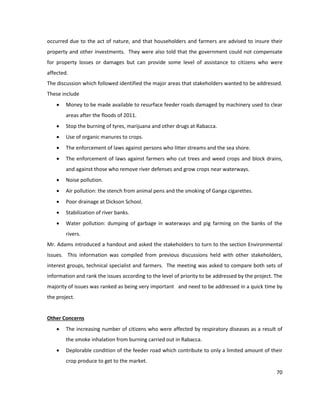 70
occurred due to the act of nature, and that householders and farmers are advised to insure their
property and other investments. They were also told that the government could not compensate
for property losses or damages but can provide some level of assistance to citizens who were
affected.
The discussion which followed identified the major areas that stakeholders wanted to be addressed.
These include
 Money to be made available to resurface feeder roads damaged by machinery used to clear
areas after the floods of 2011.
 Stop the burning of tyres, marijuana and other drugs at Rabacca.
 Use of organic manures to crops.
 The enforcement of laws against persons who litter streams and the sea shore.
 The enforcement of laws against farmers who cut trees and weed crops and block drains,
and against those who remove river defenses and grow crops near waterways.
 Noise pollution.
 Air pollution: the stench from animal pens and the smoking of Ganga cigarettes.
 Poor drainage at Dickson School.
 Stabilization of river banks.
 Water pollution: dumping of garbage in waterways and pig farming on the banks of the
rivers.
Mr. Adams introduced a handout and asked the stakeholders to turn to the section Environmental
Issues. This information was compiled from previous discussions held with other stakeholders,
interest groups, technical specialist and farmers. The meeting was asked to compare both sets of
information and rank the issues according to the level of priority to be addressed by the project. The
majority of issues was ranked as being very important and need to be addressed in a quick time by
the project.
Other Concerns
 The increasing number of citizens who were affected by respiratory diseases as a result of
the smoke inhalation from burning carried out in Rabacca.
 Deplorable condition of the feeder road which contribute to only a limited amount of their
crop produce to get to the market.
 