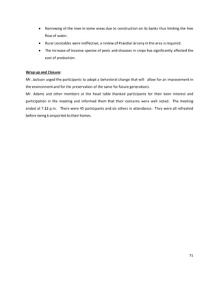 71
 Narrowing of the river in some areas due to construction on its banks thus limiting the free
flow of water.
 Rural constables were ineffective; a review of Praedial larceny in the area is required.
 The increase of invasive species of pests and diseases in crops has significantly affected the
cost of production.
Wrap up and Closure:
Mr. Jackson urged the participants to adopt a behavioral change that will allow for an improvement in
the environment and for the preservation of the same for future generations.
Mr. Adams and other members at the head table thanked participants for their keen interest and
participation in the meeting and informed them that their concerns were well noted. The meeting
ended at 7.12 p.m. There were 45 participants and six others in attendance. They were all refreshed
before being transported to their homes.
 