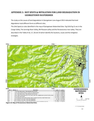 73
APPENDIX 3: HOT SPOTS & MITIGATION FOR LAND DEGRADATION IN
GEORGETOWN WATERSHED
The study on the causes of land degradation in Georgetown June-August 2013 indicated that land
degradation took different forms at different sites.
The (Hot Spots) or sites identified in the map of Georgetown Watershed Sites Fig:10 & Fig:11 are in the
Congo Valley, The Jennings River Valley, Mt Pleasant valley and the Perseverance river valley. They are
described in the Tables # 16, 17, 18 and 19 which identify the locations, issues and the mitigation
strategies.
Figure 10: Map of Perseverance Watershed Sites
 