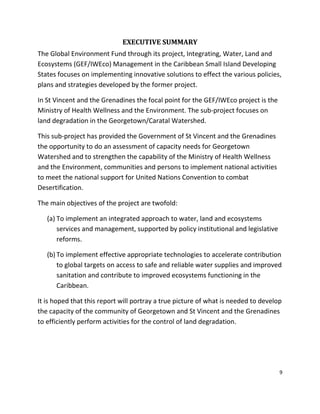 9
EXECUTIVE SUMMARY
The Global Environment Fund through its project, Integrating, Water, Land and
Ecosystems (GEF/IWEco) Management in the Caribbean Small Island Developing
States focuses on implementing innovative solutions to effect the various policies,
plans and strategies developed by the former project.
In St Vincent and the Grenadines the focal point for the GEF/IWEco project is the
Ministry of Health Wellness and the Environment. The sub-project focuses on
land degradation in the Georgetown/Caratal Watershed.
This sub-project has provided the Government of St Vincent and the Grenadines
the opportunity to do an assessment of capacity needs for Georgetown
Watershed and to strengthen the capability of the Ministry of Health Wellness
and the Environment, communities and persons to implement national activities
to meet the national support for United Nations Convention to combat
Desertification.
The main objectives of the project are twofold:
(a) To implement an integrated approach to water, land and ecosystems
services and management, supported by policy institutional and legislative
reforms.
(b) To implement effective appropriate technologies to accelerate contribution
to global targets on access to safe and reliable water supplies and improved
sanitation and contribute to improved ecosystems functioning in the
Caribbean.
It is hoped that this report will portray a true picture of what is needed to develop
the capacity of the community of Georgetown and St Vincent and the Grenadines
to efficiently perform activities for the control of land degradation.
 