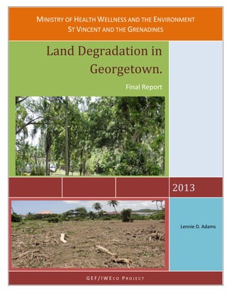 MINISTRY OF HEALTH WELLNESS AND THE ENVIRONMENT
ST VINCENT AND THE GRENADINES
2013
Land Degradation in
Georgetown.
Final Report
G E F / I W E C O P R O J E C T
Lennie D. Adams
 