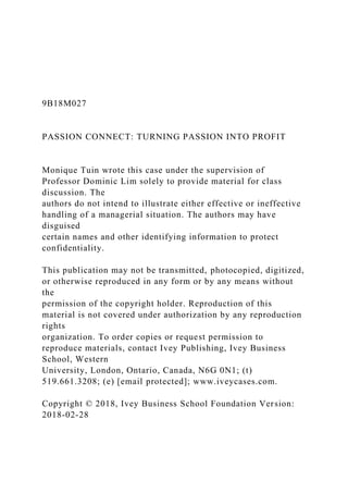 9B18M027
PASSION CONNECT: TURNING PASSION INTO PROFIT
Monique Tuin wrote this case under the supervision of
Professor Dominic Lim solely to provide material for class
discussion. The
authors do not intend to illustrate either effective or ineffective
handling of a managerial situation. The authors may have
disguised
certain names and other identifying information to protect
confidentiality.
This publication may not be transmitted, photocopied, digitized,
or otherwise reproduced in any form or by any means without
the
permission of the copyright holder. Reproduction of this
material is not covered under authorization by any reproduction
rights
organization. To order copies or request permission to
reproduce materials, contact Ivey Publishing, Ivey Business
School, Western
University, London, Ontario, Canada, N6G 0N1; (t)
519.661.3208; (e) [email protected]; www.iveycases.com.
Copyright © 2018, Ivey Business School Foundation Version:
2018-02-28
 