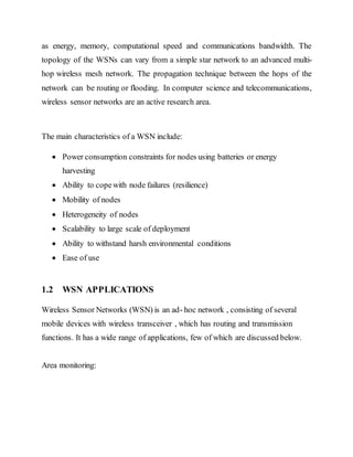 as energy, memory, computational speed and communications bandwidth. The
topology of the WSNs can vary from a simple star network to an advanced multi-
hop wireless mesh network. The propagation technique between the hops of the
network can be routing or flooding. In computer science and telecommunications,
wireless sensor networks are an active research area.
The main characteristics of a WSN include:
 Power consumption constraints for nodes using batteries or energy
harvesting
 Ability to copewith node failures (resilience)
 Mobility of nodes
 Heterogeneity of nodes
 Scalability to large scale of deployment
 Ability to withstand harsh environmental conditions
 Ease of use
1.2 WSN APPLICATIONS
Wireless Sensor Networks (WSN) is an ad- hoc network , consisting of several
mobile devices with wireless transceiver , which has routing and transmission
functions. It has a wide range of applications, few of which are discussed below.
Area monitoring:
 