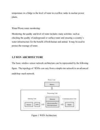 temperature in a fridge to the level of water in overflow tanks in nuclear power
plants.
Water/Waste water monitoring:
Monitoring the quality and level of water includes many activities such as
checking the quality of underground or surface water and ensuring a country’s
water infrastructure for the benefit of both human and animal. It may be used to
protect the wastage of water.
1.3 WSN ARCHITECTURE
The basic wireless sensor network architecture can be represented by the following
figure. The topology of WSNs can vary from a simple star network to an advanced
multi-hop mesh network.
Figure 1 WSN Architecture
 