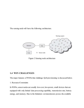 The sensing node will have the following architecture.
Figure 2 Sensing node architecture
1.4 WSN CHALLENGES
The major features of WSNs that challenge QoS provisioning is discussed below.
1. ResourceConstraints
In WSNs, sensor nodes are usually low-cost, low-power, small devices that are
equipped with only limited data processing capability, transmission rate, battery
energy, and memory. Due to the limitation on transmission power, the available
 