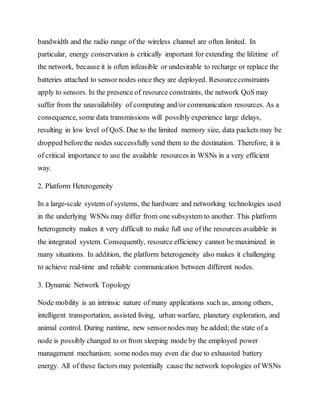 bandwidth and the radio range of the wireless channel are often limited. In
particular, energy conservation is critically important for extending the lifetime of
the network, because it is often infeasible or undesirable to recharge or replace the
batteries attached to sensornodes once they are deployed. Resourceconstraints
apply to sensors. In the presence of resource constraints, the network QoS may
suffer from the unavailability of computing and/or communication resources. As a
consequence, some data transmissions will possibly experience large delays,
resulting in low level of QoS. Due to the limited memory size, data packets may be
dropped beforethe nodes successfully send them to the destination. Therefore, it is
of critical importance to use the available resources in WSNs in a very efficient
way.
2. Platform Heterogeneity
In a large-scale system of systems, the hardware and networking technologies used
in the underlying WSNs may differ from one subsystem to another. This platform
heterogeneity makes it very difficult to make full use of the resources available in
the integrated system. Consequently, resource efficiency cannot be maximized in
many situations. In addition, the platform heterogeneity also makes it challenging
to achieve real-time and reliable communication between different nodes.
3. Dynamic Network Topology
Node mobility is an intrinsic nature of many applications such as, among others,
intelligent transportation, assisted living, urban warfare, planetary exploration, and
animal control. During runtime, new sensornodes may be added; the state of a
node is possibly changed to or from sleeping mode by the employed power
management mechanism; some nodes may even die due to exhausted battery
energy. All of these factors may potentially cause the network topologies of WSNs
 