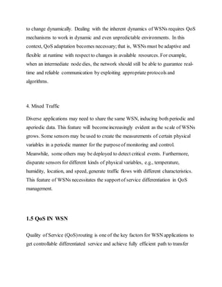 to change dynamically. Dealing with the inherent dynamics of WSNs requires QoS
mechanisms to work in dynamic and even unpredictable environments. In this
context, QoS adaptation becomes necessary; that is, WSNs must be adaptive and
flexible at runtime with respect to changes in available resources. For example,
when an intermediate node dies, the network should still be able to guarantee real-
time and reliable communication by exploiting appropriate protocols and
algorithms.
4. Mixed Traffic
Diverse applications may need to share the same WSN, inducing both periodic and
aperiodic data. This feature will becomeincreasingly evident as the scale of WSNs
grows. Some sensors may be used to create the measurements of certain physical
variables in a periodic manner for the purposeof monitoring and control.
Meanwhile, some others may be deployed to detect critical events. Furthermore,
disparate sensors for different kinds of physical variables, e.g., temperature,
humidity, location, and speed, generate traffic flows with different characteristics.
This feature of WSNs necessitates the supportof service differentiation in QoS
management.
1.5 QoS IN WSN
Quality of Service (QoS)routing is one of the key factors for WSN applications to
get controllable differentiated service and achieve fully efficient path to transfer
 