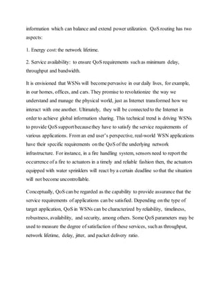 information which can balance and extend power utilization. QoS routing has two
aspects:
1. Energy cost:the network lifetime.
2. Service availability: to ensure QoS requirements such as minimum delay,
throughput and bandwidth.
It is envisioned that WSNs will becomepervasive in our daily lives, for example,
in our homes, offices, and cars. They promise to revolutionize the way we
understand and manage the physical world, just as Internet transformed how we
interact with one another. Ultimately, they will be connected to the Internet in
order to achieve global information sharing. This technical trend is driving WSNs
to provide QoS supportbecausethey have to satisfy the service requirements of
various applications. From an end user’s perspective, real-world WSN applications
have their specific requirements on the QoS of the underlying network
infrastructure. For instance, in a fire handling system, sensors need to report the
occurrence of a fire to actuators in a timely and reliable fashion then, the actuators
equipped with water sprinklers will react by a certain deadline so that the situation
will not become uncontrollable.
Conceptually, QoS can be regarded as the capability to provide assurance that the
service requirements of applications can be satisfied. Depending on the type of
target application, QoS in WSNs can be characterized by reliability, timeliness,
robustness, availability, and security, among others. Some QoS parameters may be
used to measure the degree of satisfaction of these services, such as throughput,
network lifetime, delay, jitter, and packet delivery ratio.
 