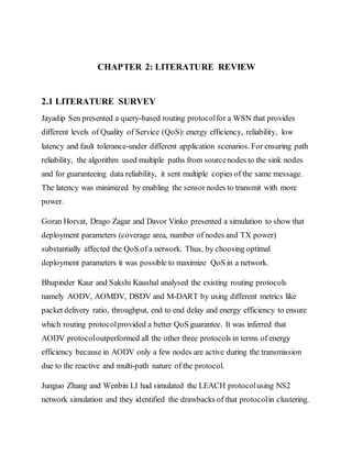 CHAPTER 2: LITERATURE REVIEW
2.1 LITERATURE SURVEY
Jayadip Sen presented a query-based routing protocolfor a WSN that provides
different levels of Quality of Service (QoS): energy efficiency, reliability, low
latency and fault tolerance-under different application scenarios. For ensuring path
reliability, the algorithm used multiple paths from sourcenodes to the sink nodes
and for guaranteeing data reliability, it sent multiple copies of the same message.
The latency was minimized by enabling the sensor nodes to transmit with more
power.
Goran Horvat, Drago Zagar and Davor Vinko presented a simulation to show that
deployment parameters (coverage area, number of nodes and TX power)
substantially affected the QoS of a network. Thus, by choosing optimal
deployment parameters it was possible to maximize QoS in a network.
Bhupinder Kaur and Sakshi Kaushal analysed the existing routing protocols
namely AODV, AOMDV, DSDV and M-DART by using different metrics like
packet delivery ratio, throughput, end to end delay and energy efficiency to ensure
which routing protocolprovided a better QoS guarantee. It was inferred that
AODV protocoloutperformed all the other three protocols in terms of energy
efficiency because in AODV only a few nodes are active during the transmission
due to the reactive and multi-path nature of the protocol.
Junguo Zhang and Wenbin LI had simulated the LEACH protocolusing NS2
network simulation and they identified the drawbacks of that protocolin clustering.
 