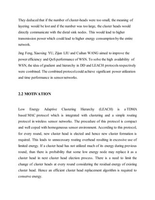 They deduced that if the number of cluster-heads were too small, the meaning of
layering would be lost and if the number was too large, the cluster heads would
directly communicate with the distal sink nodes. This would lead to higher
transmission power which could lead to higher energy consumption by the entire
network.
Jing Feng, Xiaoxing YU, Zijun LIU and Cuihan WANG aimed to improve the
power efficiency and QoS performance of WSN. To solve the high availability of
WSN, the idea of gradient and hierarchy in DD and LEACH protocols respectively
were combined. The combined protocolcould achieve significant power utilization
and time performance in sensornetworks.
2.2 MOTIVATION
Low Energy Adaptive Clustering Hierarchy (LEACH) is a TDMA
based MAC protocol which is integrated with clustering and a simple routing
protocol in wireless sensor networks. The procedure of this protocol is compact
and well coped with homogeneous sensor environment. According to this protocol,
for every round, new cluster head is elected and hence new cluster formation is
required. This leads to unnecessary routing overhead resulting in excessive use of
limited energy. If a cluster head has not utilized much of its energy during previous
round, than there is probability that some low energy node may replace it as a
cluster head in next cluster head election process. There is a need to limit the
change of cluster heads at every round considering the residual energy of existing
cluster head. Hence an efficient cluster head replacement algorithm is required to
conserve energy.
 