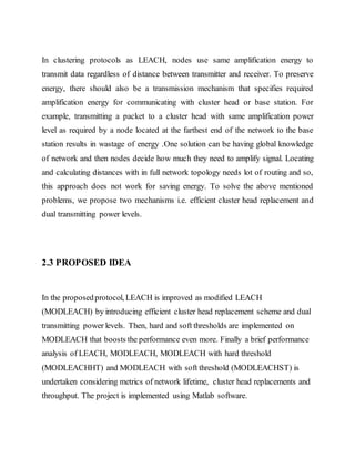 In clustering protocols as LEACH, nodes use same amplification energy to
transmit data regardless of distance between transmitter and receiver. To preserve
energy, there should also be a transmission mechanism that specifies required
amplification energy for communicating with cluster head or base station. For
example, transmitting a packet to a cluster head with same amplification power
level as required by a node located at the farthest end of the network to the base
station results in wastage of energy .One solution can be having global knowledge
of network and then nodes decide how much they need to amplify signal. Locating
and calculating distances with in full network topology needs lot of routing and so,
this approach does not work for saving energy. To solve the above mentioned
problems, we propose two mechanisms i.e. efficient cluster head replacement and
dual transmitting power levels.
2.3 PROPOSED IDEA
In the proposedprotocol, LEACH is improved as modified LEACH
(MODLEACH) by introducing efficient cluster head replacement scheme and dual
transmitting power levels. Then, hard and soft thresholds are implemented on
MODLEACH that boosts the performance even more. Finally a brief performance
analysis of LEACH, MODLEACH, MODLEACH with hard threshold
(MODLEACHHT) and MODLEACH with soft threshold (MODLEACHST) is
undertaken considering metrics of network lifetime, cluster head replacements and
throughput. The project is implemented using Matlab software.
 